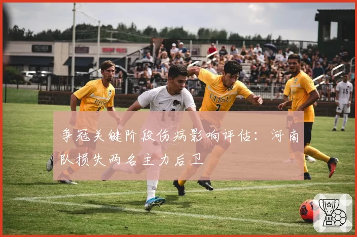 争冠关键阶段伤病影响评估:河南队损失两名主力后卫