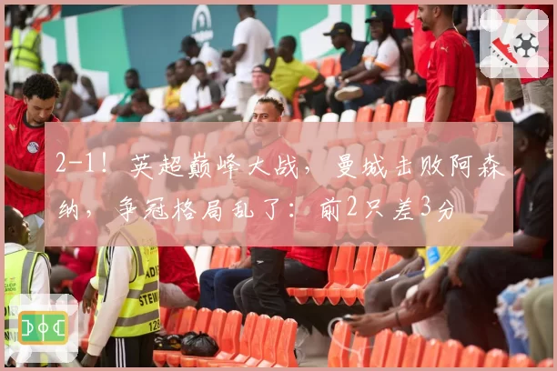 2-1！英超巅峰大战，曼城击败阿森纳，争冠格局乱了：前2只差3分