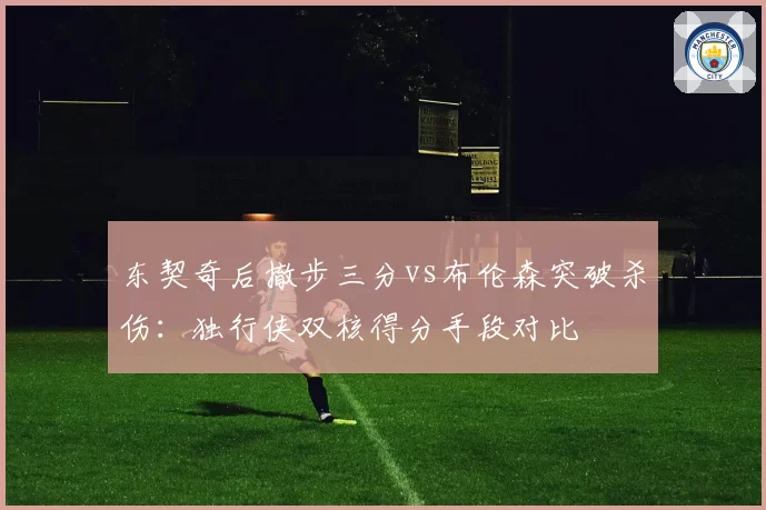 东契奇后撤步三分vs布伦森突破杀伤：独行侠双核得分手段对比