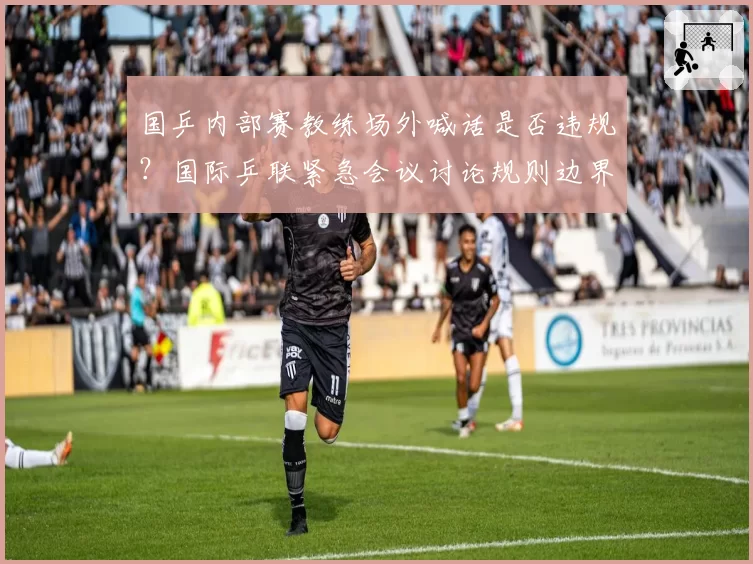国乒内部赛教练场外喊话是否违规?国际乒联紧急会议讨论规则边界