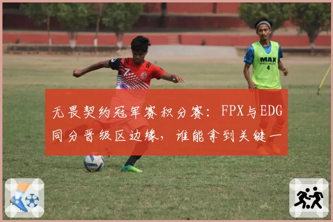 无畏契约冠军赛积分赛:FPX与EDG同分晋级区边缘,谁能拿到关键一分?