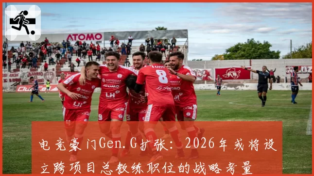 电竞豪门Gen.G扩张：2026年或将设立跨项目总教练职位的战略考量