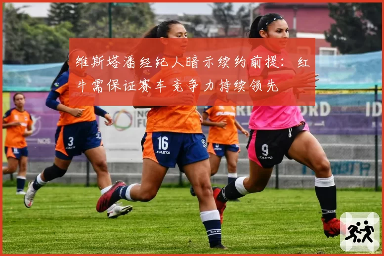 维斯塔潘经纪人暗示续约前提：红牛需保证赛车竞争力持续领先