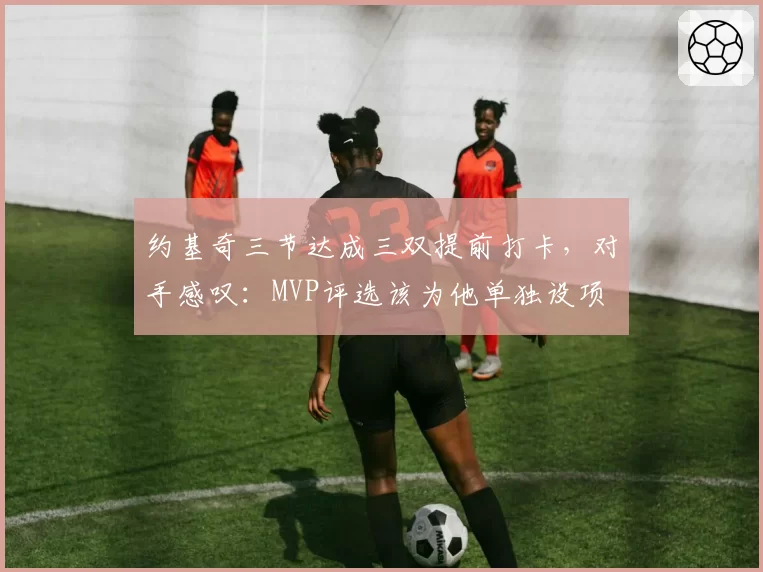约基奇三节达成三双提前打卡，对手感叹：MVP评选该为他单独设项