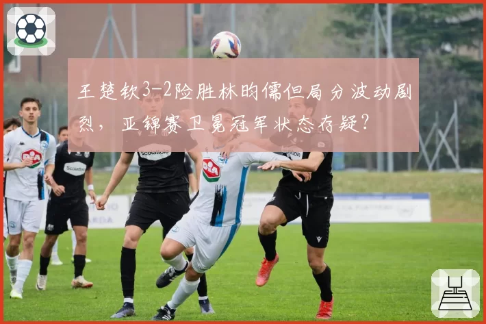 王楚钦3-2险胜林昀儒但局分波动剧烈,亚锦赛卫冕冠军状态存疑?