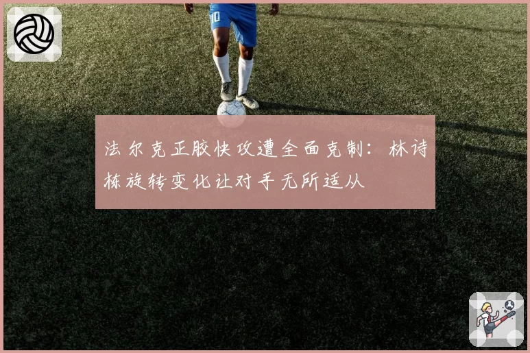 法尔克正胶快攻遭全面克制:林诗栋旋转变化让对手无所适从