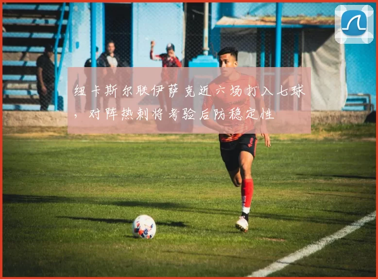 纽卡斯尔联伊萨克近六场打入七球,对阵热刺将考验后防稳定性