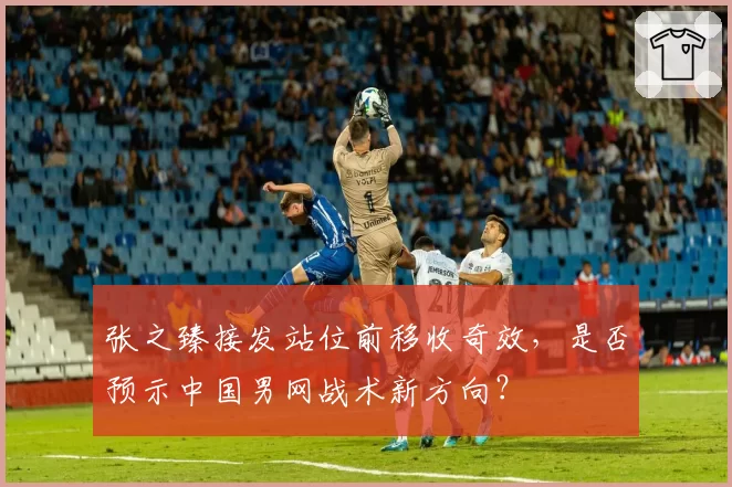 张之臻接发站位前移收奇效，是否预示中国男网战术新方向？