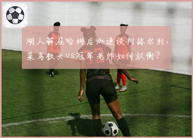 湖人解雇哈姆后加速谈判赫尔利，菜鸟教头vs冠军老帅如何权衡？