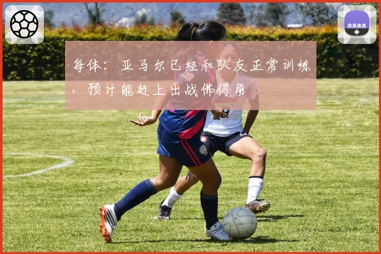 每体：亚马尔已经和队友正常训练，预计能赶上出战佛得角