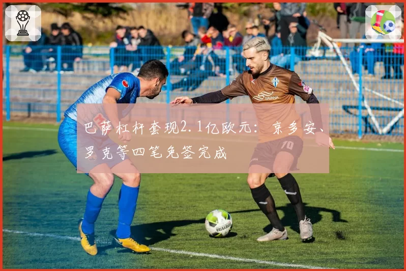 巴萨杠杆套现2.1亿欧元:京多安、罗克等四笔免签完成
