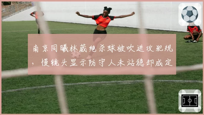 南京同曦林葳绝杀球被吹进攻犯规,慢镜头显示防守人未站稳却成定论