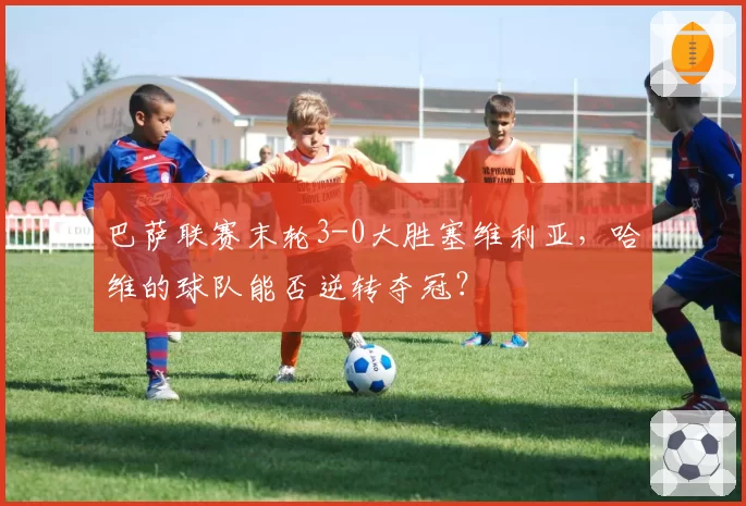 巴萨联赛末轮3-0大胜塞维利亚，哈维的球队能否逆转夺冠？