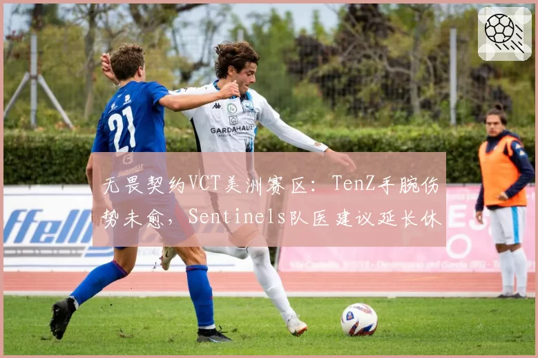 无畏契约VCT美洲赛区：TenZ手腕伤势未愈，Sentinels队医建议延长休战期