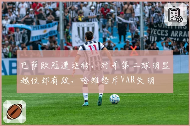 巴萨欧冠遭逆转,对手第二球明显越位却有效,哈维怒斥VAR失明