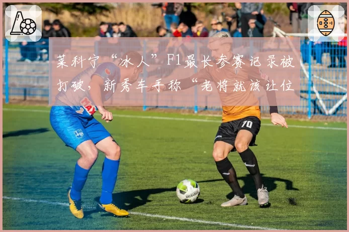 莱科宁“冰人”F1最长参赛记录被打破，新秀车手称“老将就该让位”