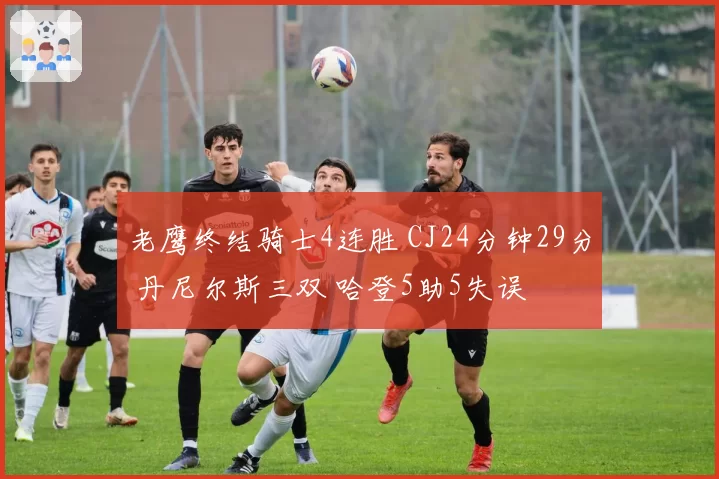 老鹰终结骑士4连胜 CJ24分钟29分 丹尼尔斯三双 哈登5助5失误