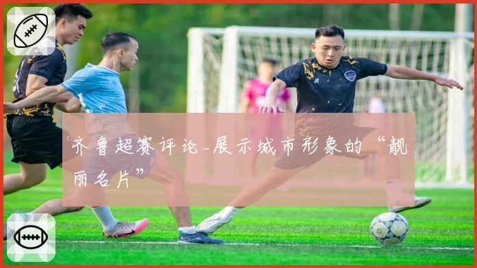 齐鲁超赛评论_展示城市形象的“靓丽名片”