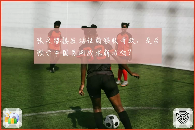 张之臻接发站位前移收奇效，是否预示中国男网战术新方向？