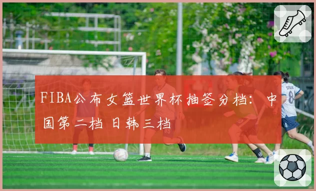 FIBA公布女篮世界杯抽签分档：中国第二档 日韩三档