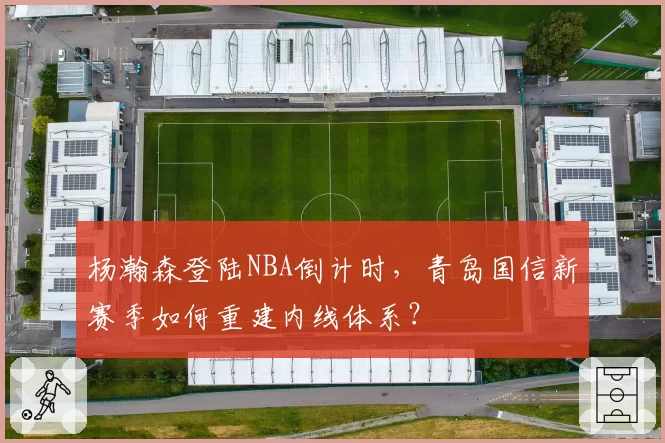 杨瀚森登陆NBA倒计时，青岛国信新赛季如何重建内线体系？