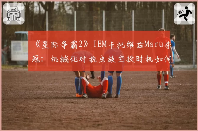 《星际争霸2》IEM卡托维兹Maru夺冠：机械化对抗虫族空投时机如何拿捏？