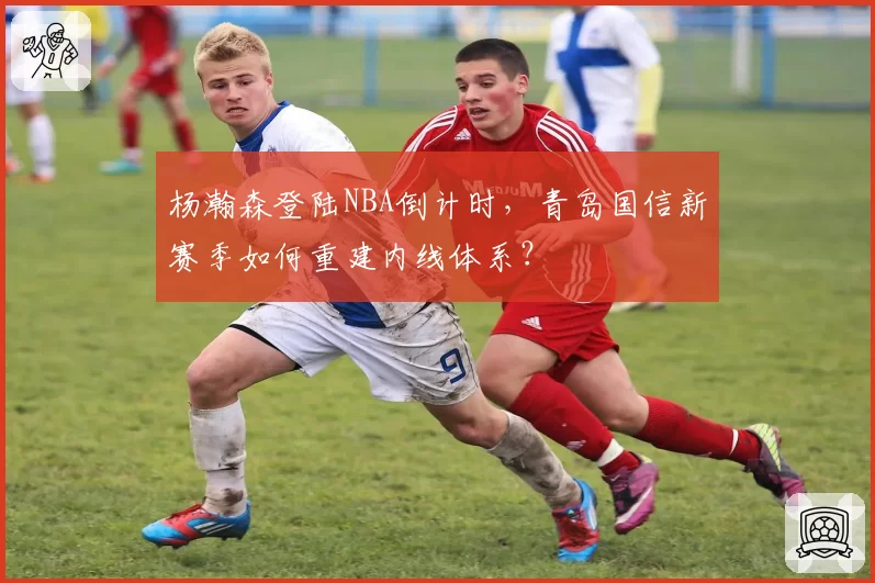 杨瀚森登陆NBA倒计时,青岛国信新赛季如何重建内线体系?