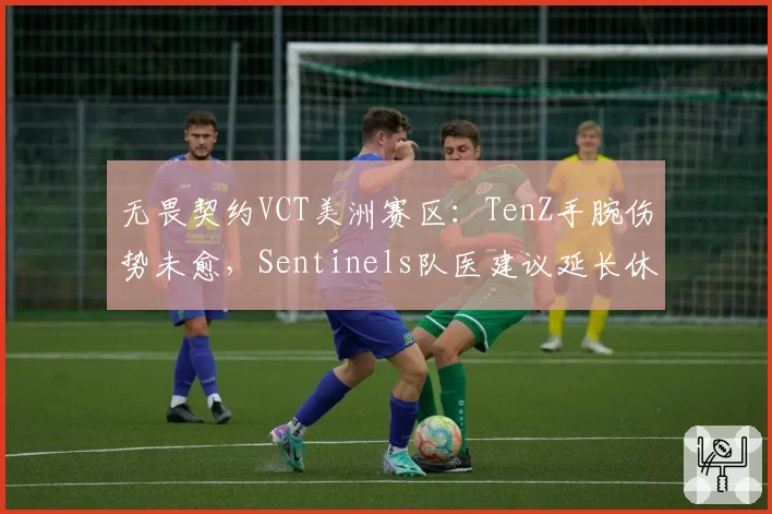 无畏契约VCT美洲赛区：TenZ手腕伤势未愈，Sentinels队医建议延长休战期