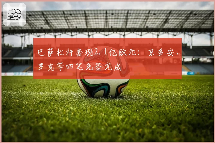 巴萨杠杆套现2.1亿欧元:京多安、罗克等四笔免签完成