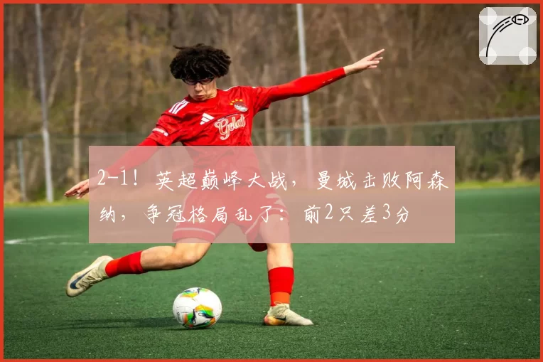 2-1！英超巅峰大战，曼城击败阿森纳，争冠格局乱了：前2只差3分