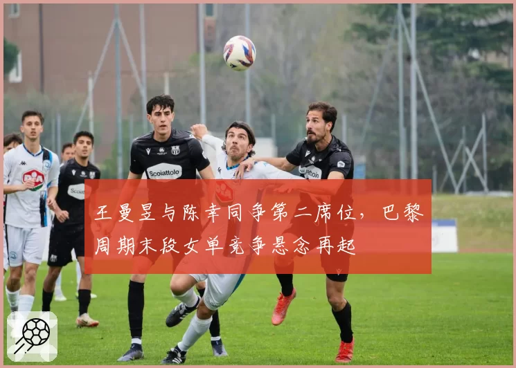 王曼昱与陈幸同争第二席位,巴黎周期末段女单竞争悬念再起