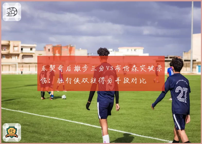 东契奇后撤步三分vs布伦森突破杀伤：独行侠双核得分手段对比