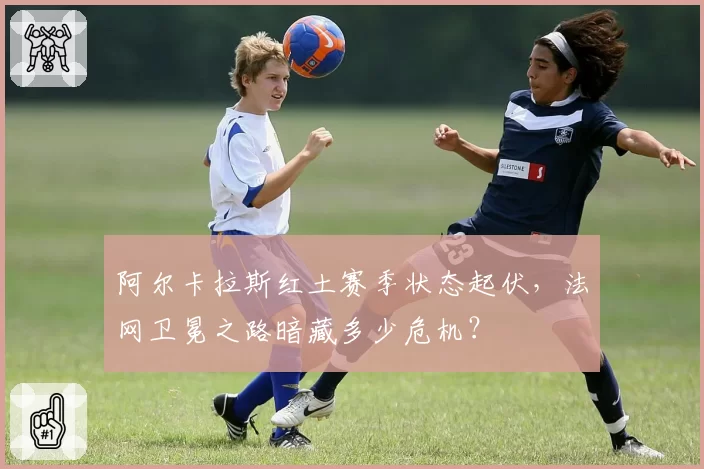 阿尔卡拉斯红土赛季状态起伏，法网卫冕之路暗藏多少危机？