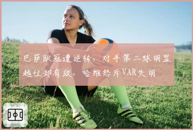 巴萨欧冠遭逆转,对手第二球明显越位却有效,哈维怒斥VAR失明