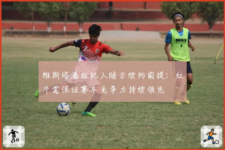 维斯塔潘经纪人暗示续约前提：红牛需保证赛车竞争力持续领先
