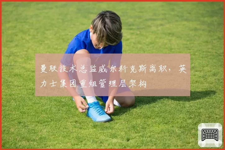 曼联技术总监威尔科克斯离职,英力士集团重组管理层架构