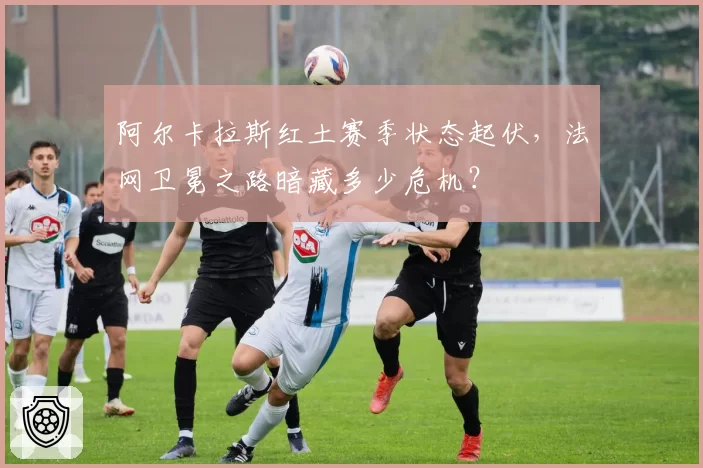 阿尔卡拉斯红土赛季状态起伏，法网卫冕之路暗藏多少危机？