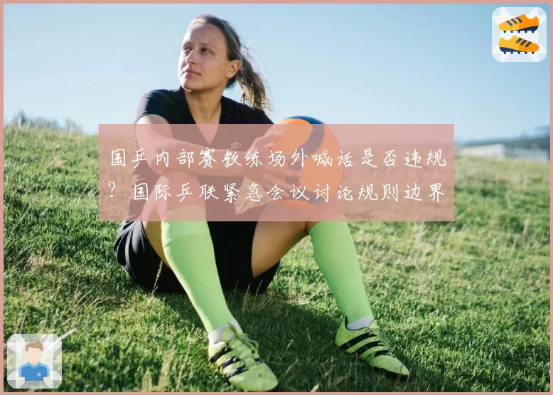 国乒内部赛教练场外喊话是否违规?国际乒联紧急会议讨论规则边界