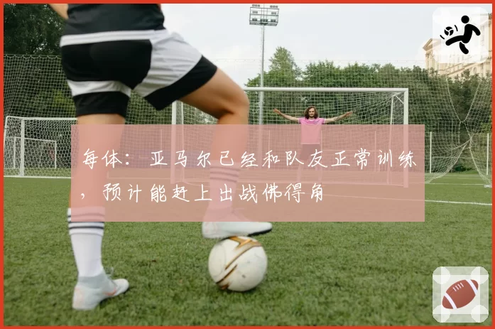 每体：亚马尔已经和队友正常训练，预计能赶上出战佛得角