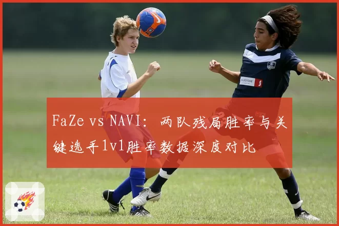 FaZe vs NAVI:两队残局胜率与关键选手1v1胜率数据深度对比